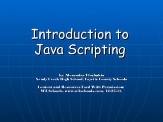 Introduction to Java Scripting by:  Alexandra Vlachakis Sandy Creek High School, Fayette County Schools Content and Resources Used With Permission:  W3 Schools. www.w3schools.com. 12-25-11. 
