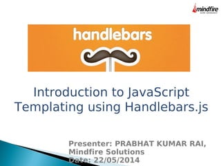 Introduction to JavaScript
Templating using Handlebars.js
Presenter: PRABHAT KUMAR RAI,
Mindfire Solutions
Date: 22/05/2014
 