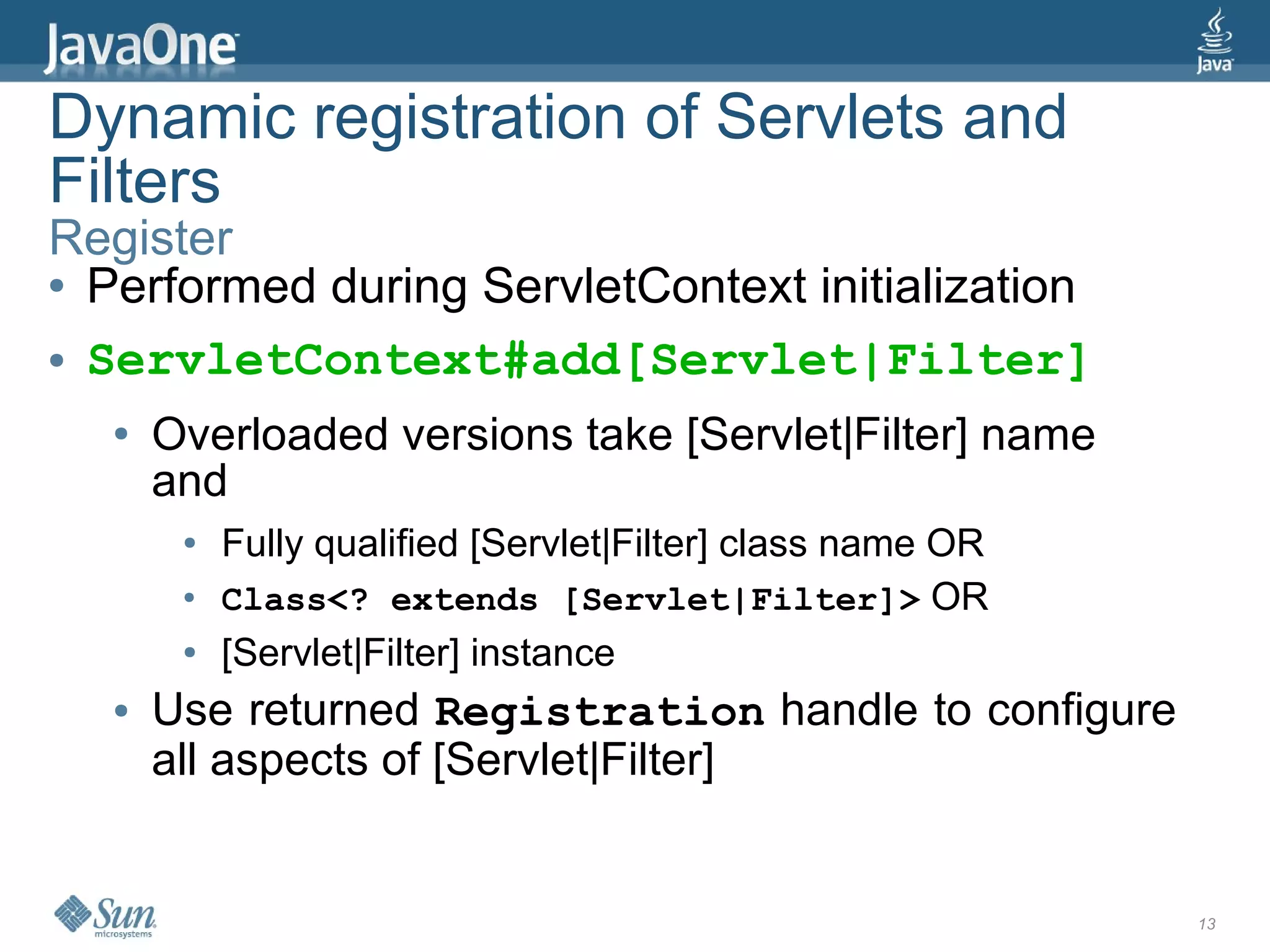 Dynamic registration of Servlets and
Filters
Register
● Performed during ServletContext initialization


● ServletContext#add[Servlet|Filter]


  ●   Overloaded versions take [Servlet|Filter] name
      and
       ●   Fully qualified [Servlet|Filter] class name OR
       ●   Class<? extends [Servlet|Filter]> OR
       ●   [Servlet|Filter] instance
  ●   Use returned Registration handle to configure
      all aspects of [Servlet|Filter]


                                                            13
 