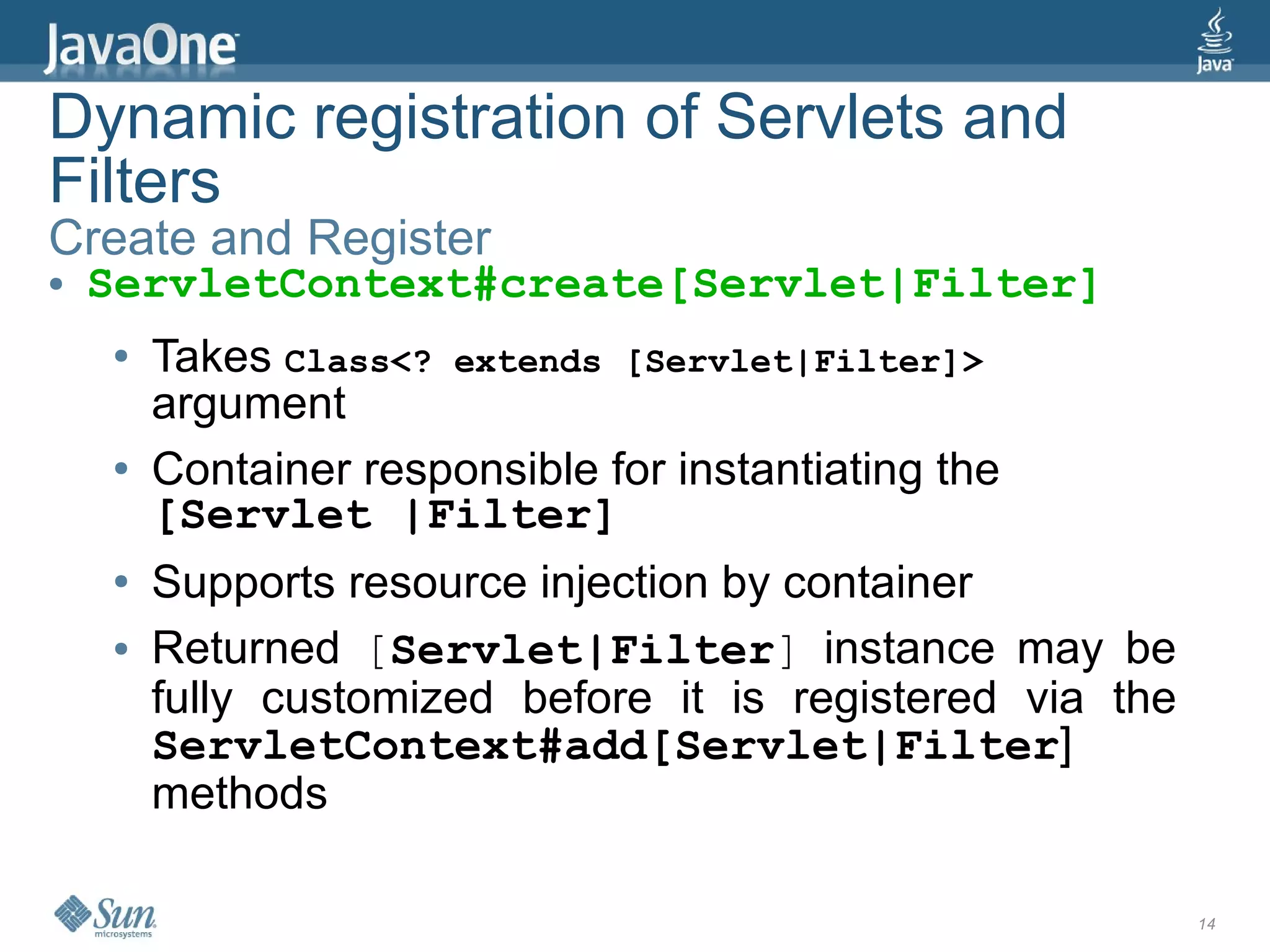Dynamic registration of Servlets and
Filters
Create and Register
●   ServletContext#create[Servlet|Filter]
    ●   Takes Class<? extends [Servlet|Filter]>
        argument
    ●   Container responsible for instantiating the
        [Servlet |Filter]
    ●   Supports resource injection by container
    ●   Returned [Servlet|Filter] instance may be
        fully customized before it is registered via the
        ServletContext#add[Servlet|Filter]
        methods

                                                           14
 