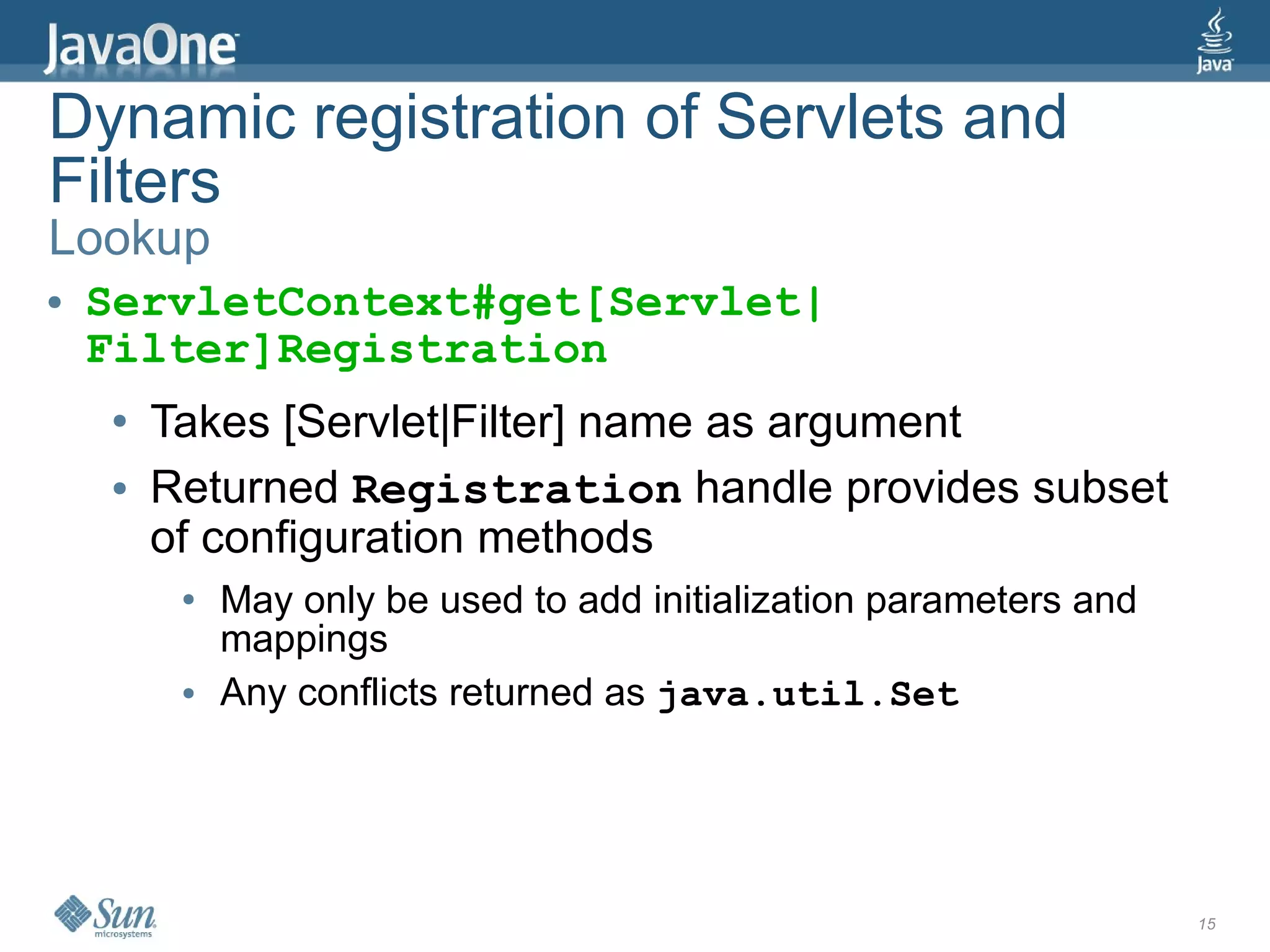 Dynamic registration of Servlets and
Filters
Lookup
●   ServletContext#get[Servlet|
    Filter]Registration
    ●   Takes [Servlet|Filter] name as argument
    ●   Returned Registration handle provides subset
        of configuration methods
         ●   May only be used to add initialization parameters and
             mappings
         ●   Any conflicts returned as java.util.Set




                                                                     15
 