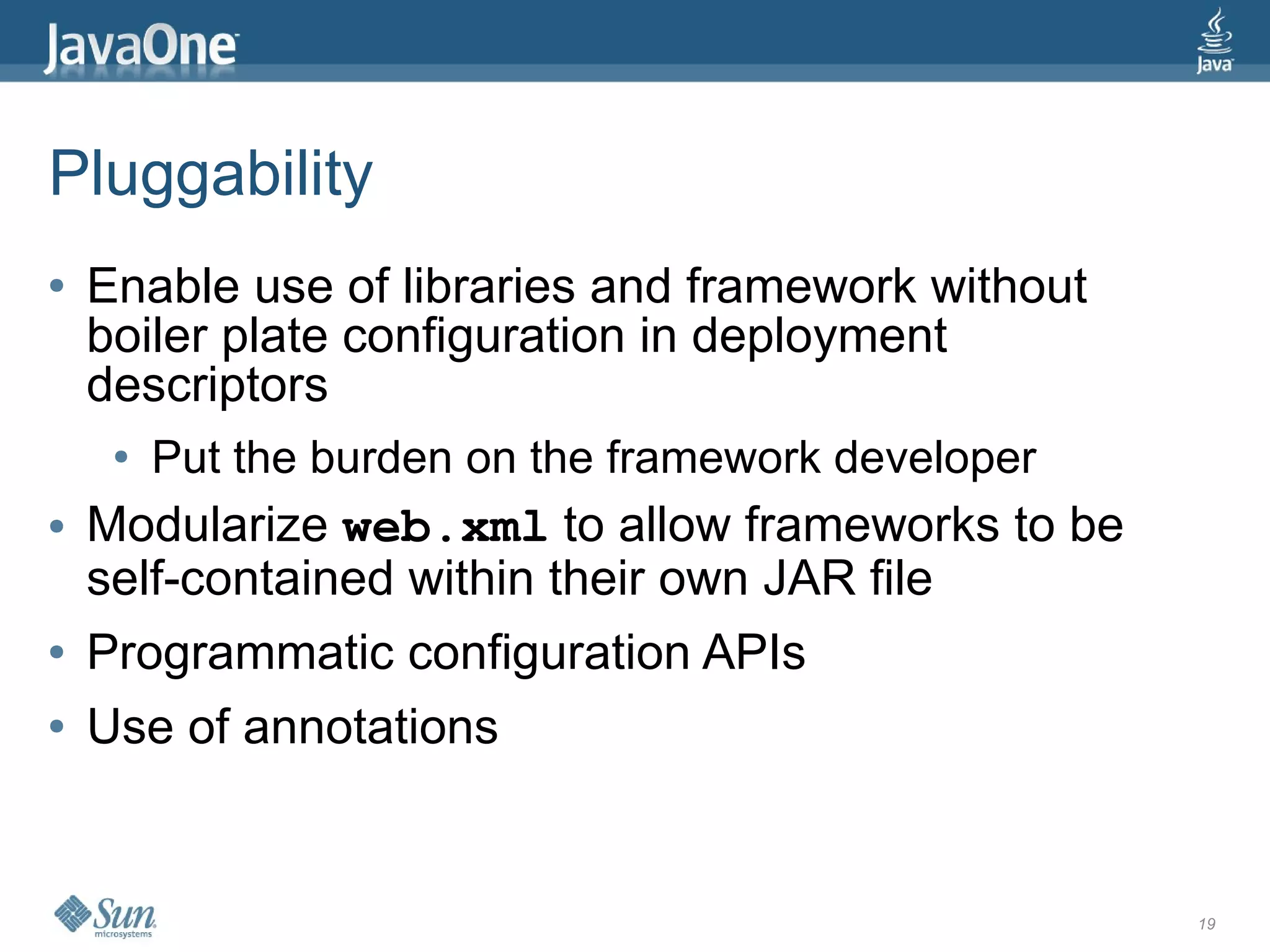 Pluggability
●   Enable use of libraries and framework without
    boiler plate configuration in deployment
    descriptors
     ●   Put the burden on the framework developer
●   Modularize web.xml to allow frameworks to be
    self-contained within their own JAR file
●   Programmatic configuration APIs
●   Use of annotations


                                                     19
 