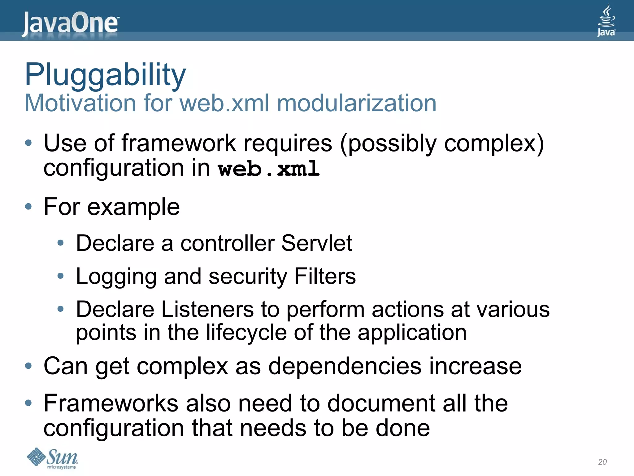 Pluggability
Motivation for web.xml modularization
●   Use of framework requires (possibly complex)
    configuration in web.xml
●   For example
     ●   Declare a controller Servlet
     ●   Logging and security Filters
     ●   Declare Listeners to perform actions at various
         points in the lifecycle of the application
●   Can get complex as dependencies increase
●   Frameworks also need to document all the
    configuration that needs to be done
                                                           20
 