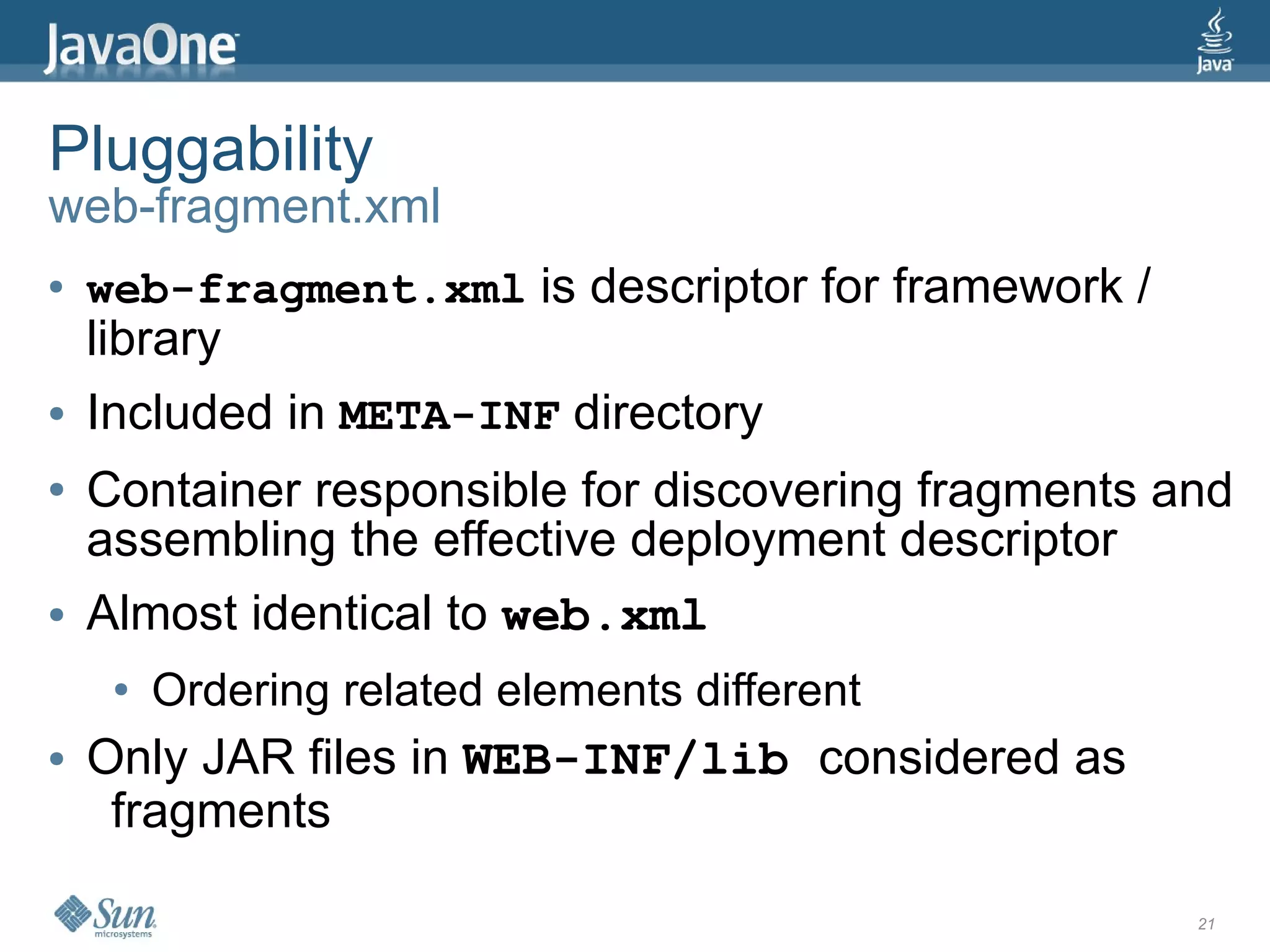 Pluggability
web-fragment.xml
●   web-fragment.xml is descriptor for framework /
    library
●   Included in META-INF directory
●   Container responsible for discovering fragments and
    assembling the effective deployment descriptor
●   Almost identical to web.xml
     ●   Ordering related elements different
●   Only JAR files in WEB-INF/lib considered as
     fragments

                                                     21
 