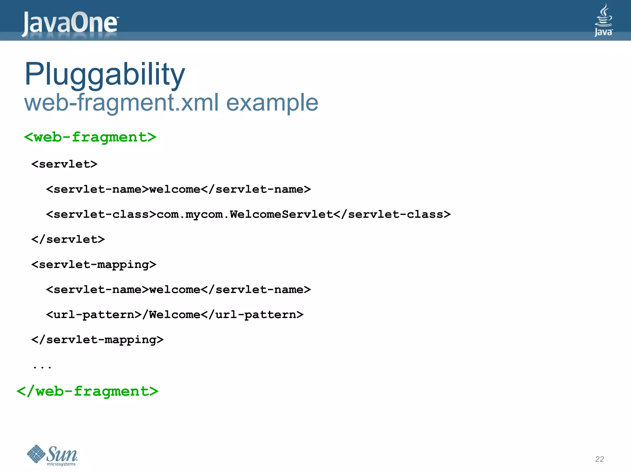Pluggability
web-fragment.xml example
<web-fragment>
 <servlet>

   <servlet-name>welcome</servlet-name>

   <servlet-class>com.mycom.WelcomeServlet</servlet-class>

 </servlet>

 <servlet-mapping>

   <servlet-name>welcome</servlet-name>

   <url-pattern>/Welcome</url-pattern>

 </servlet-mapping>

 ...

</web-fragment>



                                                             22
 