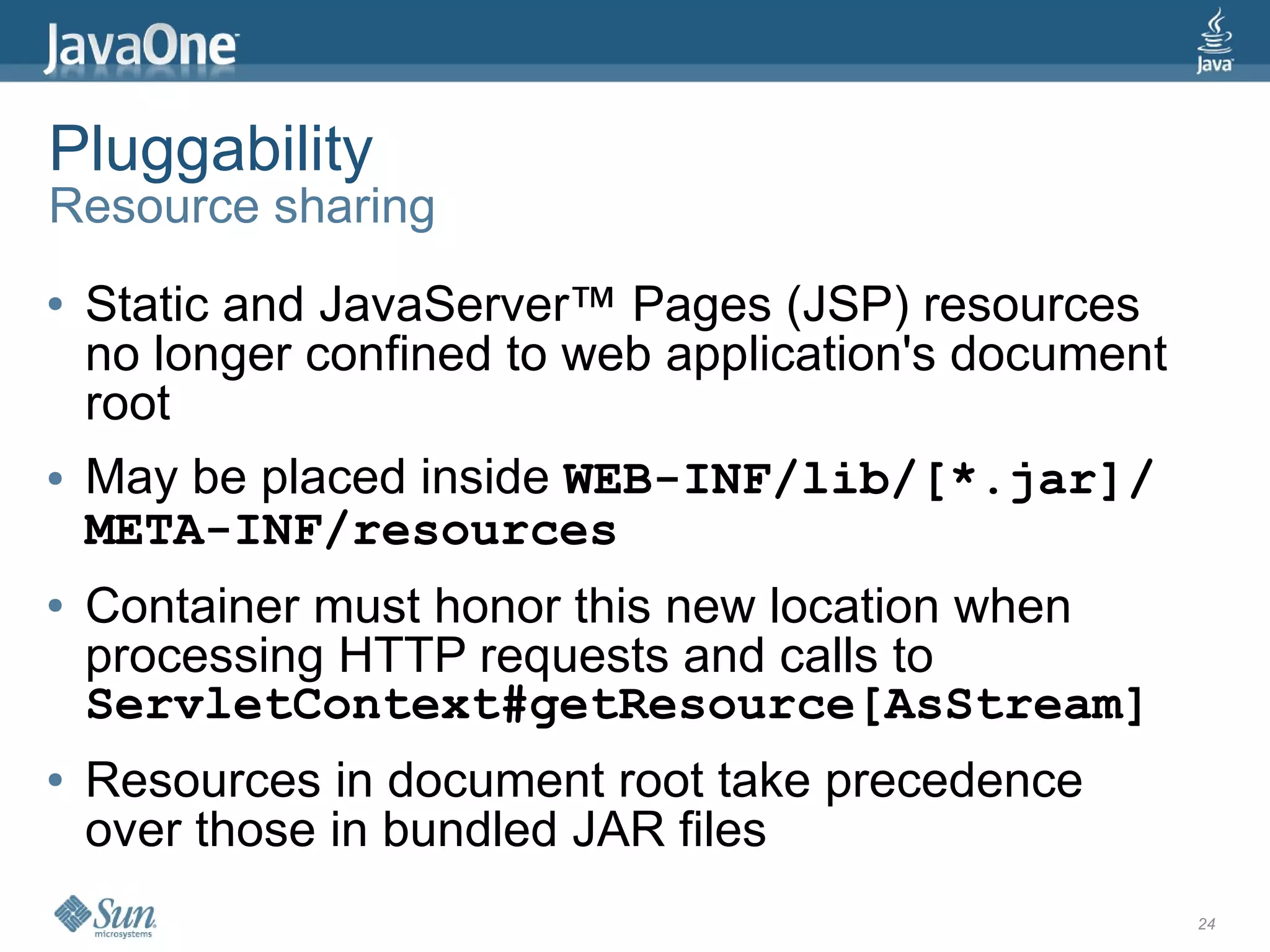 Pluggability
Resource sharing
●   Static and JavaServer™ Pages (JSP) resources
    no longer confined to web application's document
    root
●   May be placed inside WEB-INF/lib/[*.jar]/
    META-INF/resources
●   Container must honor this new location when
    processing HTTP requests and calls to
    ServletContext#getResource[AsStream]
●   Resources in document root take precedence
    over those in bundled JAR files
                                                       24
 