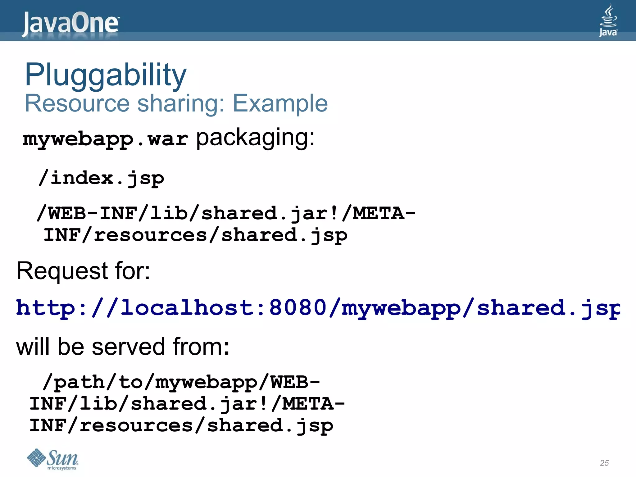 Pluggability
Resource sharing: Example
mywebapp.war packaging:
 /index.jsp
 /WEB-INF/lib/shared.jar!/META-
  INF/resources/shared.jsp
Request for:
http://localhost:8080/mywebapp/shared.jsp
will be served from:
  /path/to/mywebapp/WEB-
 INF/lib/shared.jar!/META-
 INF/resources/shared.jsp
                                       25
 