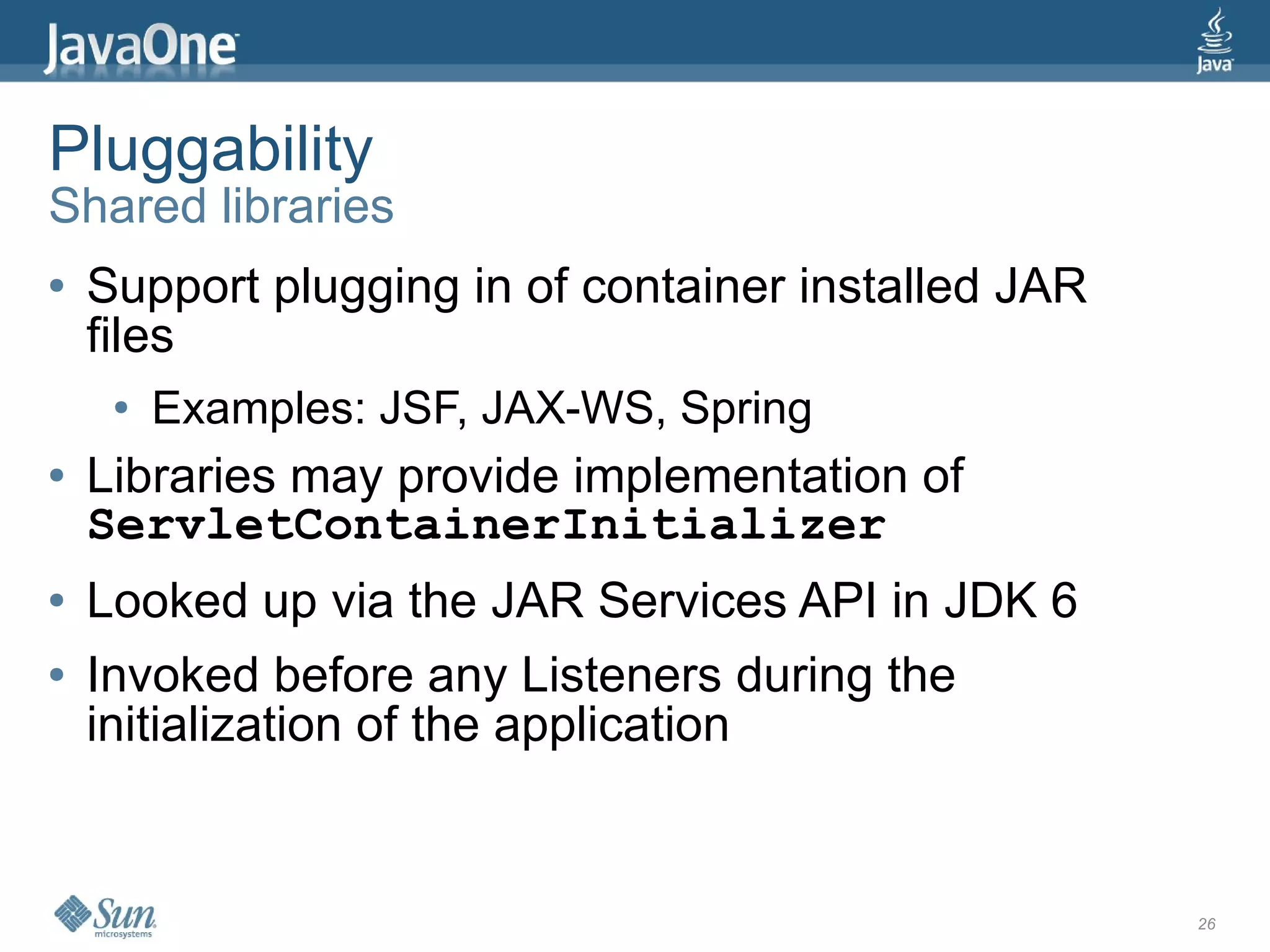 Pluggability
Shared libraries
●   Support plugging in of container installed JAR
    files
     ●   Examples: JSF, JAX-WS, Spring
●   Libraries may provide implementation of
    ServletContainerInitializer
●   Looked up via the JAR Services API in JDK 6
●   Invoked before any Listeners during the
    initialization of the application


                                                     26
 