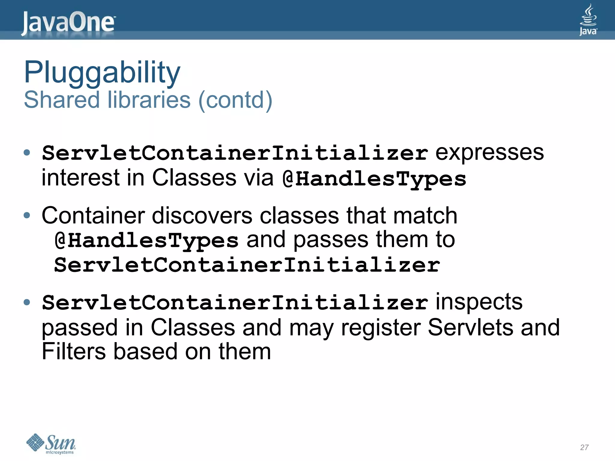 Pluggability
Shared libraries (contd)

●   ServletContainerInitializer expresses
    interest in Classes via @HandlesTypes
●   Container discovers classes that match
     @HandlesTypes and passes them to
     ServletContainerInitializer
●   ServletContainerInitializer inspects
    passed in Classes and may register Servlets and
    Filters based on them


                                                      27
 