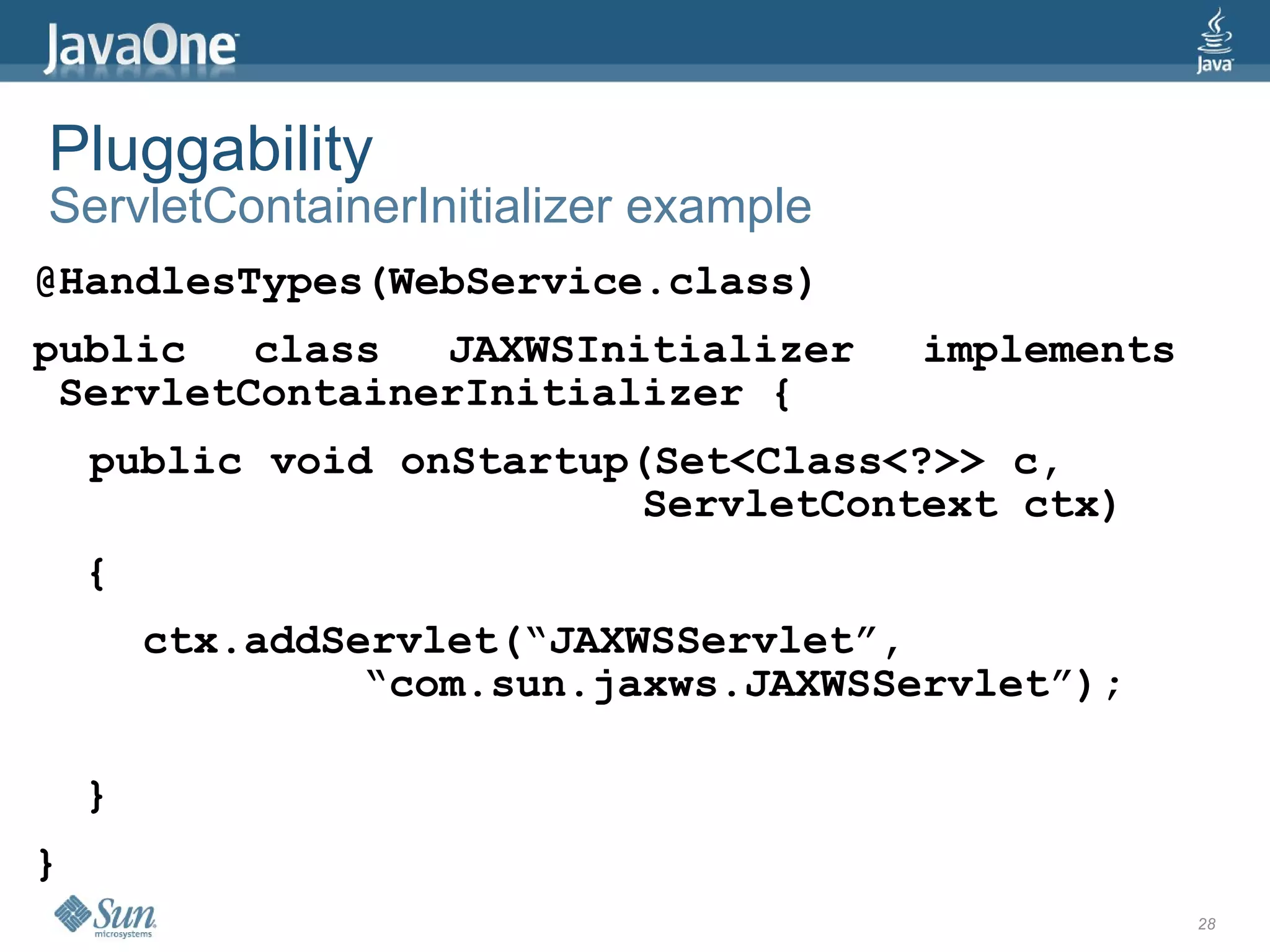 Pluggability
ServletContainerInitializer example
@HandlesTypes(WebService.class)
public   class  JAXWSInitializer      implements
 ServletContainerInitializer {
    public void onStartup(Set<Class<?>> c,
                          ServletContext ctx)
    {
        ctx.addServlet(“JAXWSServlet”,
                 “com.sun.jaxws.JAXWSServlet”);

    }
}
                                                   28
 