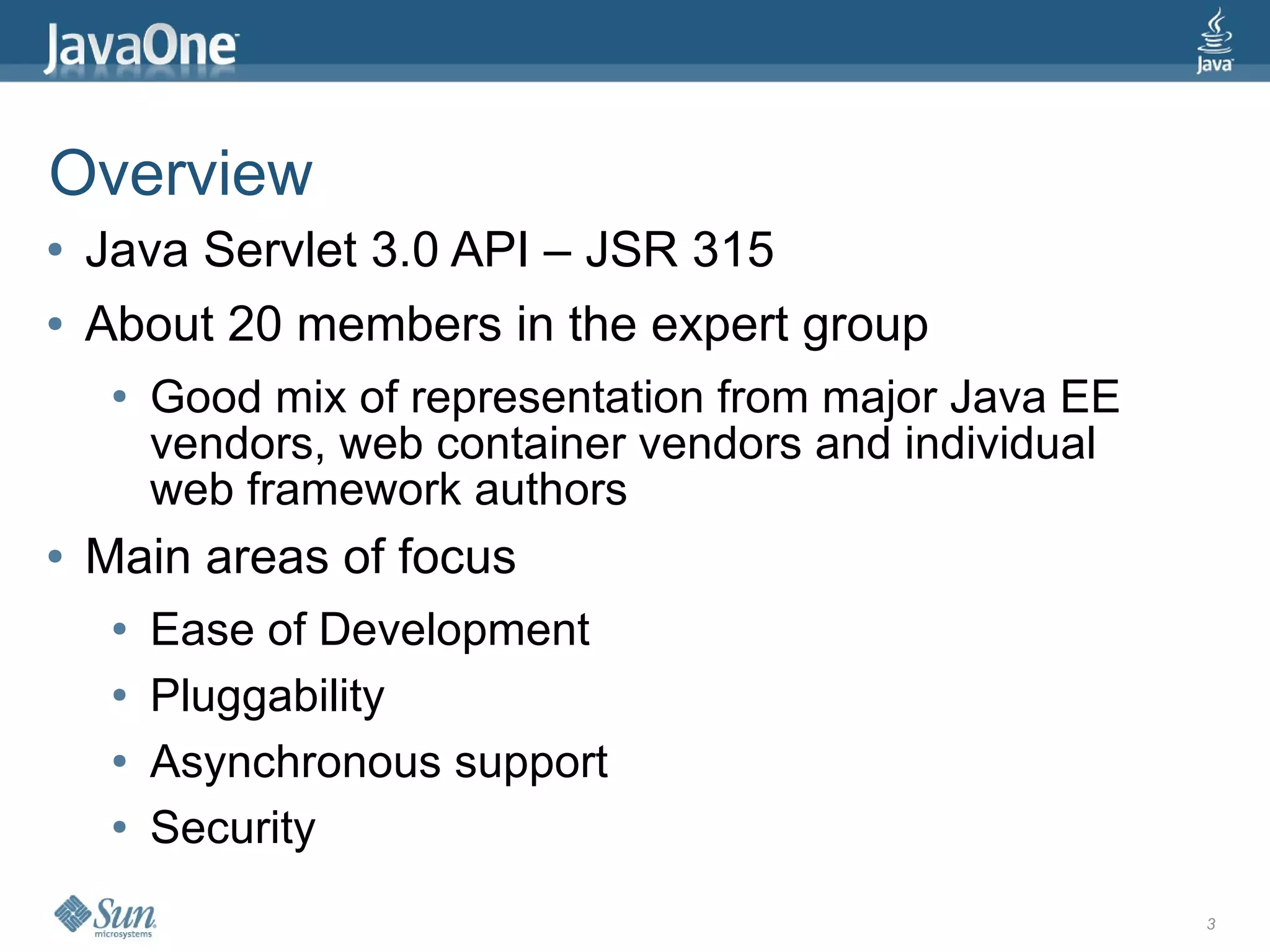 Overview
●   Java Servlet 3.0 API – JSR 315
●   About 20 members in the expert group
     ●   Good mix of representation from major Java EE
         vendors, web container vendors and individual
         web framework authors
●   Main areas of focus
     ●   Ease of Development
     ●   Pluggability
     ●   Asynchronous support
     ●   Security
                                                         3
 