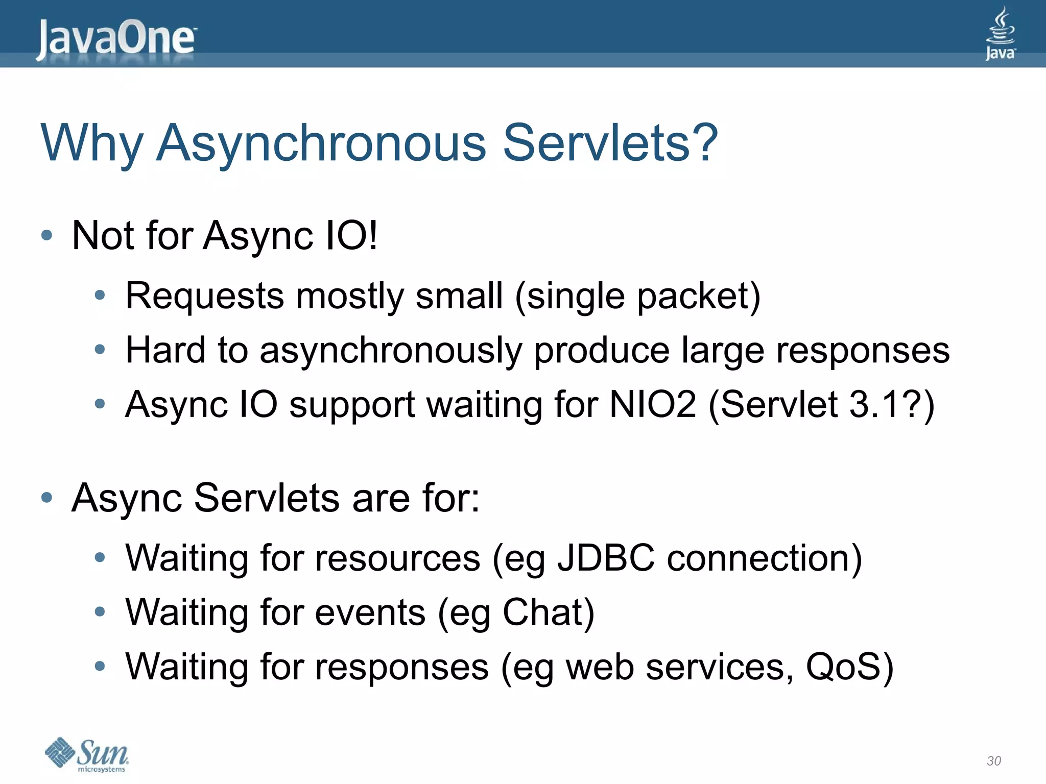 Why Asynchronous Servlets?
●   Not for Async IO!
     ●   Requests mostly small (single packet)
     ●   Hard to asynchronously produce large responses
     ●   Async IO support waiting for NIO2 (Servlet 3.1?)

●   Async Servlets are for:
     ●   Waiting for resources (eg JDBC connection)
     ●   Waiting for events (eg Chat)
     ●   Waiting for responses (eg web services, QoS)

                                                            30
 