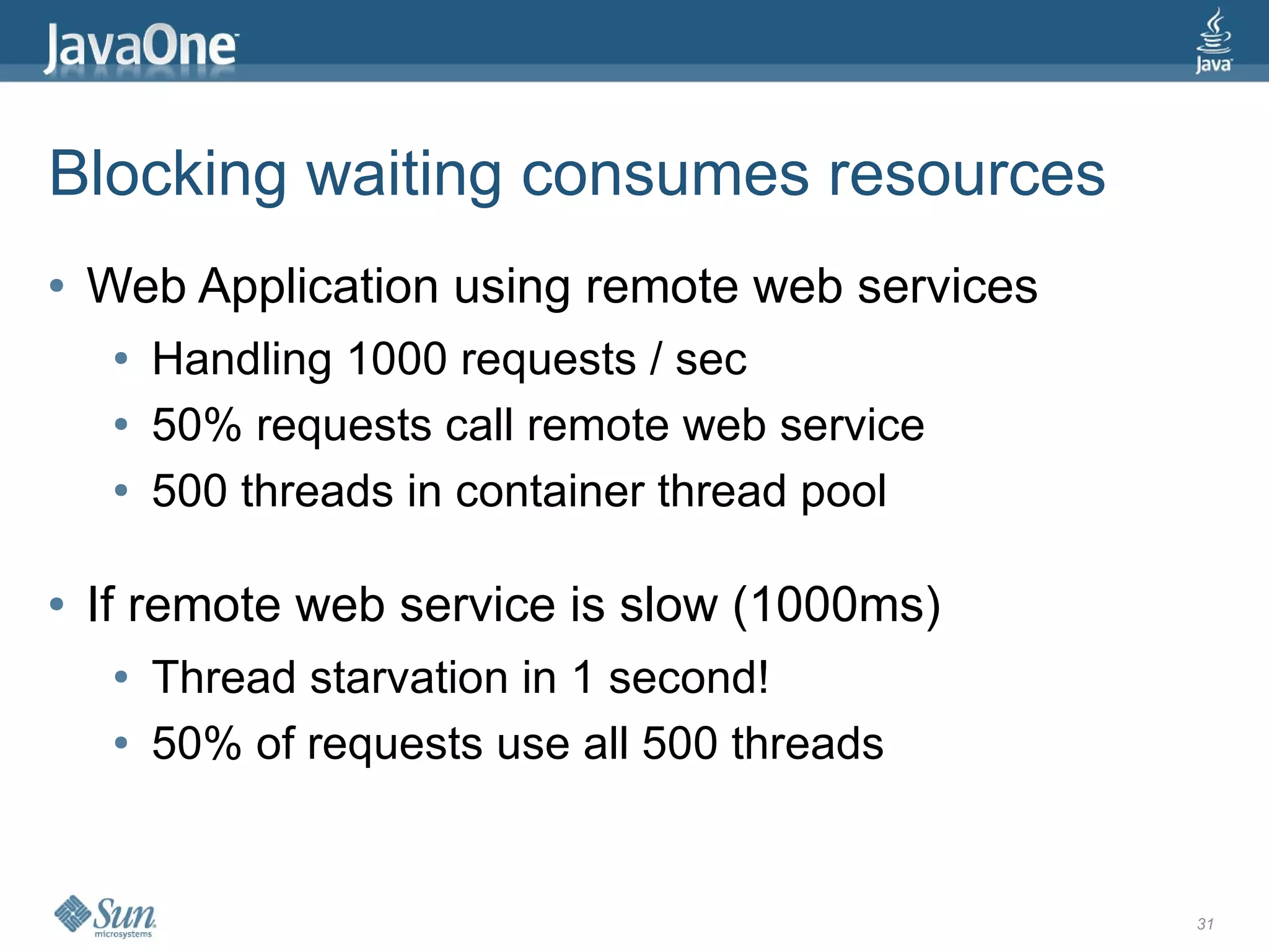 Blocking waiting consumes resources
●   Web Application using remote web services
     ●   Handling 1000 requests / sec
     ●   50% requests call remote web service
     ●   500 threads in container thread pool

●   If remote web service is slow (1000ms)
     ●   Thread starvation in 1 second!
     ●   50% of requests use all 500 threads


                                                31
 