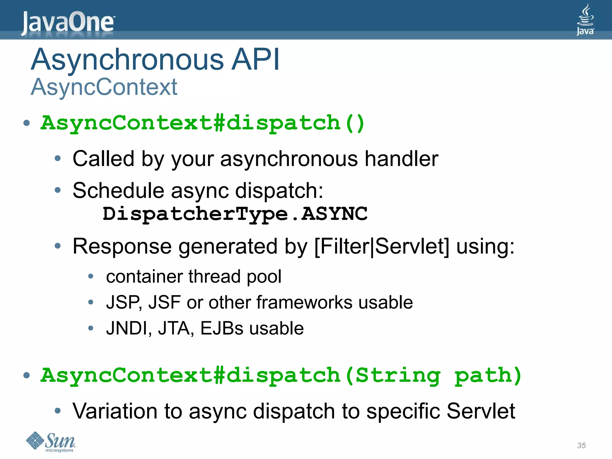 Asynchronous API
 AsyncContext
● AsyncContext#dispatch()


     ●   Called by your asynchronous handler
     ●   Schedule async dispatch:
           DispatcherType.ASYNC
     ●   Response generated by [Filter|Servlet] using:
          ●   container thread pool
          ●   JSP, JSF or other frameworks usable
          ●   JNDI, JTA, EJBs usable

●   AsyncContext#dispatch(String path)
     ●   Variation to async dispatch to specific Servlet
                                                           35
 