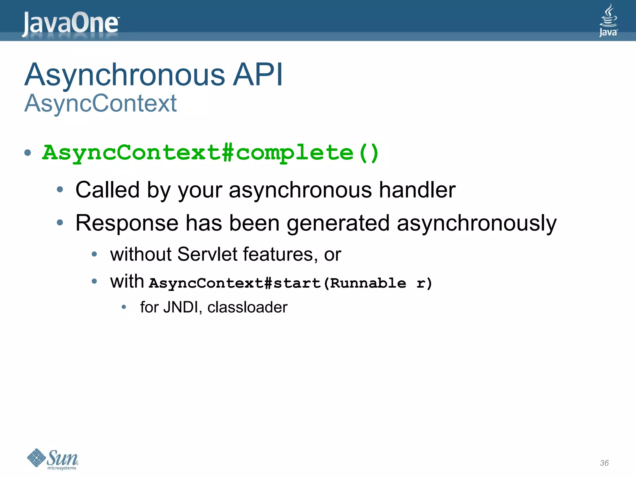 Asynchronous API
AsyncContext
●   AsyncContext#complete()
    ●   Called by your asynchronous handler
    ●   Response has been generated asynchronously
         ●   without Servlet features, or
         ●   with AsyncContext#start(Runnable r)
              ●   for JNDI, classloader




                                                     36
 