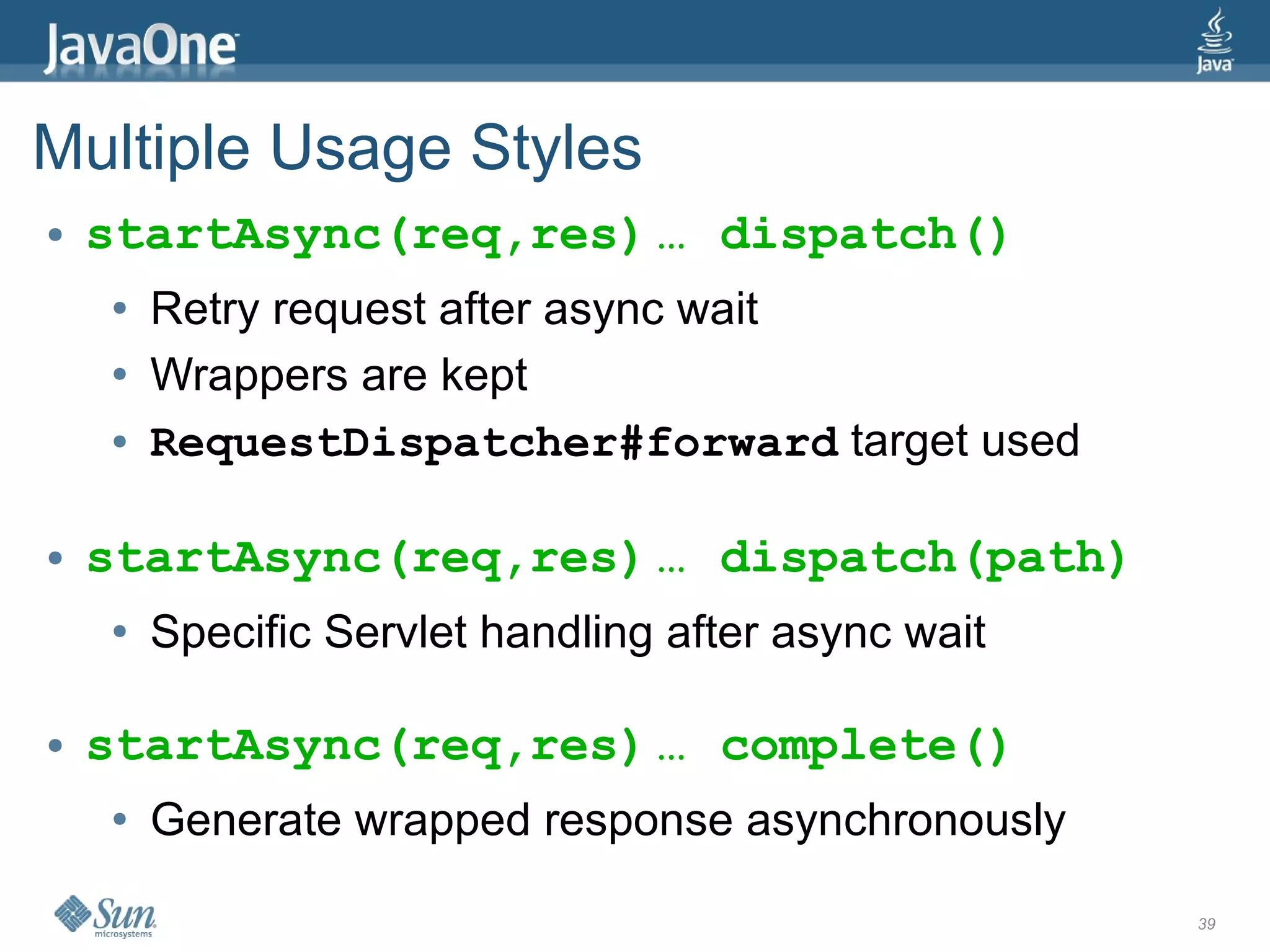 Multiple Usage Styles
●   startAsync(req,res) … dispatch()
    ●   Retry request after async wait
    ●   Wrappers are kept
    ●   RequestDispatcher#forward target used

●   startAsync(req,res) … dispatch(path)
    ●   Specific Servlet handling after async wait

●   startAsync(req,res) … complete()
    ●   Generate wrapped response asynchronously

                                                     39
 