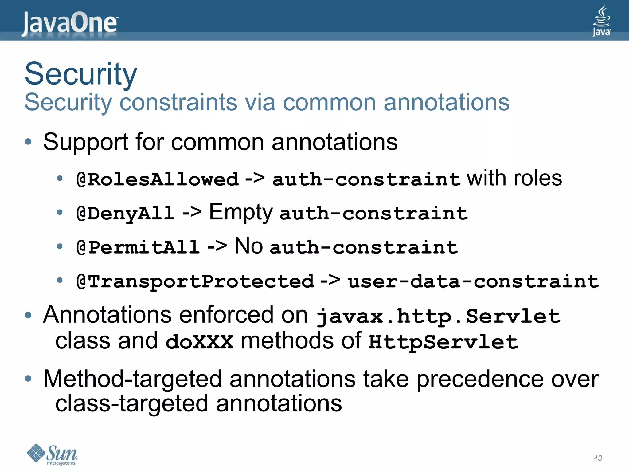 Security
Security constraints via common annotations
●   Support for common annotations
     ●   @RolesAllowed -> auth-constraint with roles
     ●   @DenyAll -> Empty auth-constraint
     ●   @PermitAll -> No auth-constraint
     ●   @TransportProtected -> user-data-constraint
●   Annotations enforced on javax.http.Servlet
     class and doXXX methods of HttpServlet
●   Method-targeted annotations take precedence over
     class-targeted annotations

                                                       43
 