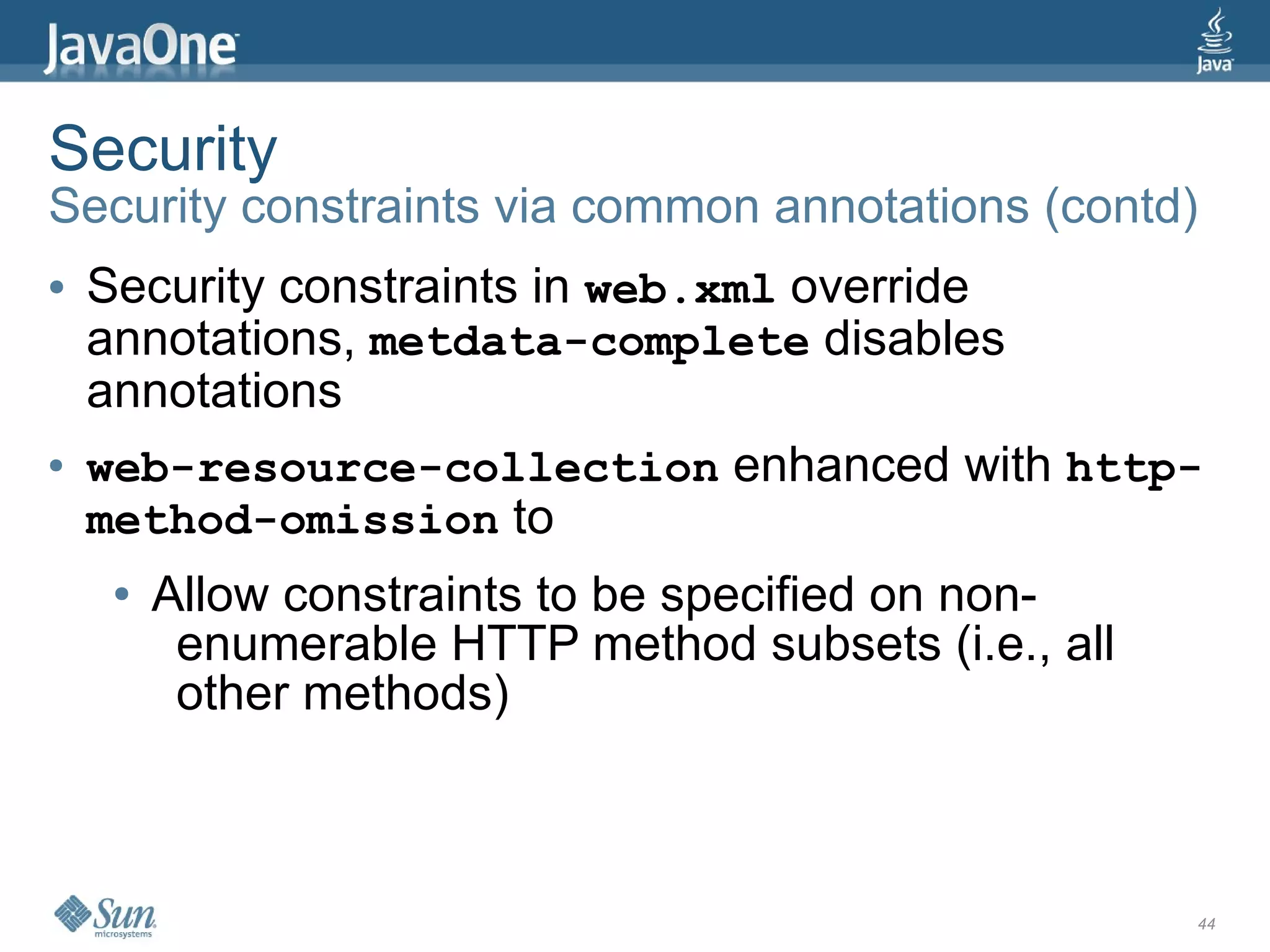 Security
Security constraints via common annotations (contd)
●   Security constraints in web.xml override
    annotations, metdata-complete disables
    annotations
●   web-resource-collection enhanced with http-
    method-omission to
     ●   Allow constraints to be specified on non-
          enumerable HTTP method subsets (i.e., all
          other methods)



                                                      44
 