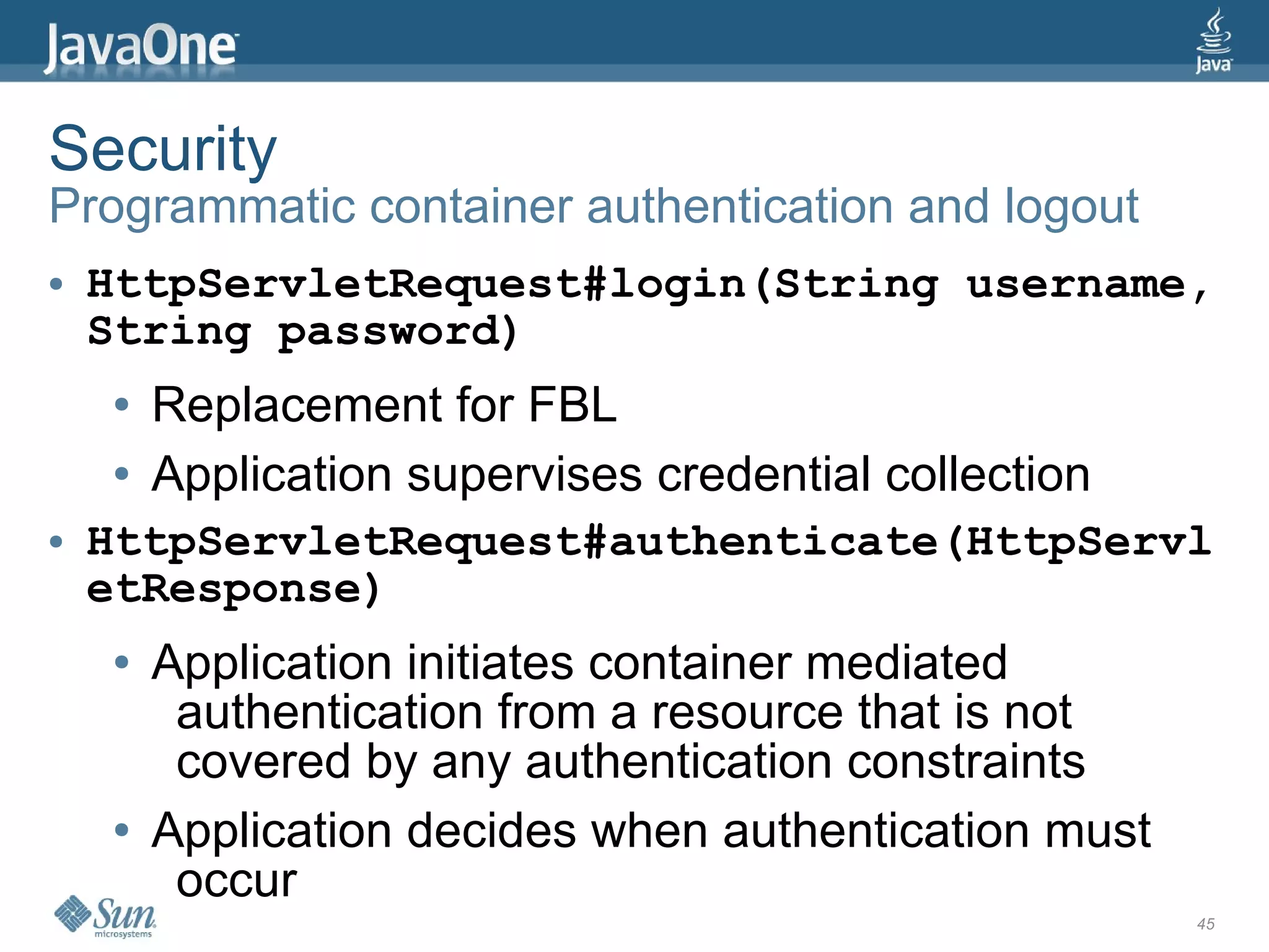 Security
Programmatic container authentication and logout
●   HttpServletRequest#login(String username,
    String password)
    ●   Replacement for FBL
    ●   Application supervises credential collection
●   HttpServletRequest#authenticate(HttpServl
    etResponse)
    ●   Application initiates container mediated
         authentication from a resource that is not
         covered by any authentication constraints
    ●   Application decides when authentication must
         occur
                                                       45
 