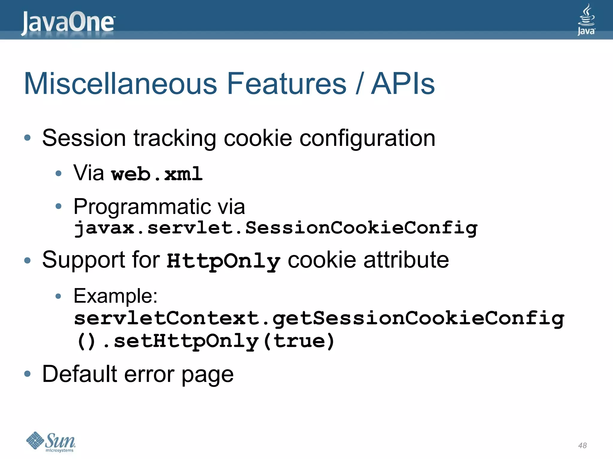 Miscellaneous Features / APIs
●   Session tracking cookie configuration
     ●   Via web.xml
     ●   Programmatic via
         javax.servlet.SessionCookieConfig
●   Support for HttpOnly cookie attribute
     ●   Example:
         servletContext.getSessionCookieConfig
         ().setHttpOnly(true)
●   Default error page

                                                 48
 