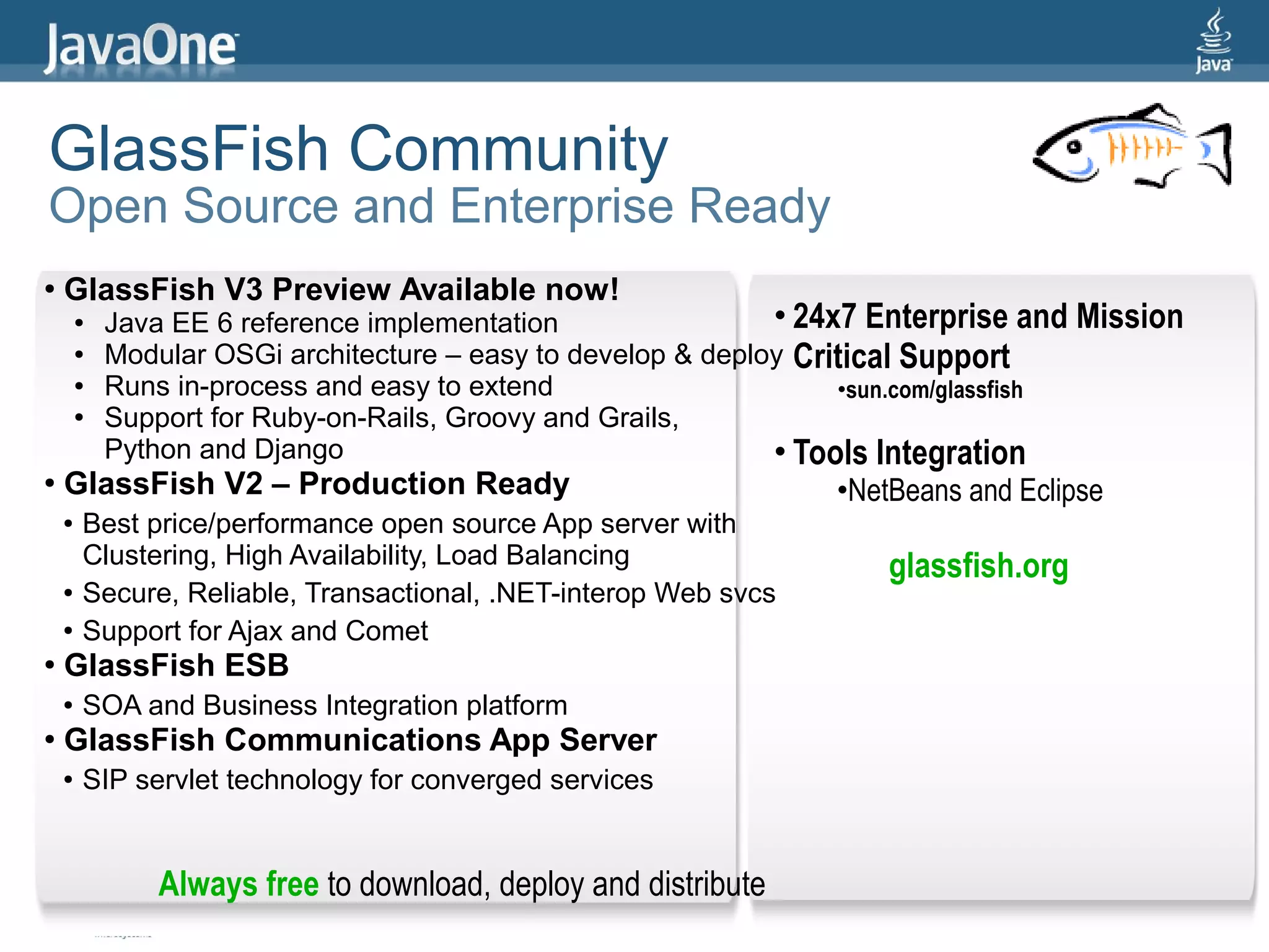 GlassFish Community
Open Source and Enterprise Ready
●   GlassFish V3 Preview Available now!
        ●   Java EE 6 reference implementation                 • 24x7 Enterprise and Mission
        ●   Modular OSGi architecture – easy to develop & deploy Critical Support
        ●   Runs in-process and easy to extend                      •sun.com/glassfish
        ●   Support for Ruby-on-Rails, Groovy and Grails,
            Python and Django                                  • Tools Integration
●   GlassFish V2 – Production Ready                               •NetBeans and Eclipse
    ●   Best price/performance open source App server with
        Clustering, High Availability, Load Balancing                 glassfish.org
    ●   Secure, Reliable, Transactional, .NET-interop Web svcs
    ●   Support for Ajax and Comet
●   GlassFish ESB
    ●   SOA and Business Integration platform
●   GlassFish Communications App Server
    ●   SIP servlet technology for converged services


                Always free to download, deploy and distribute
                                                                                               52
 