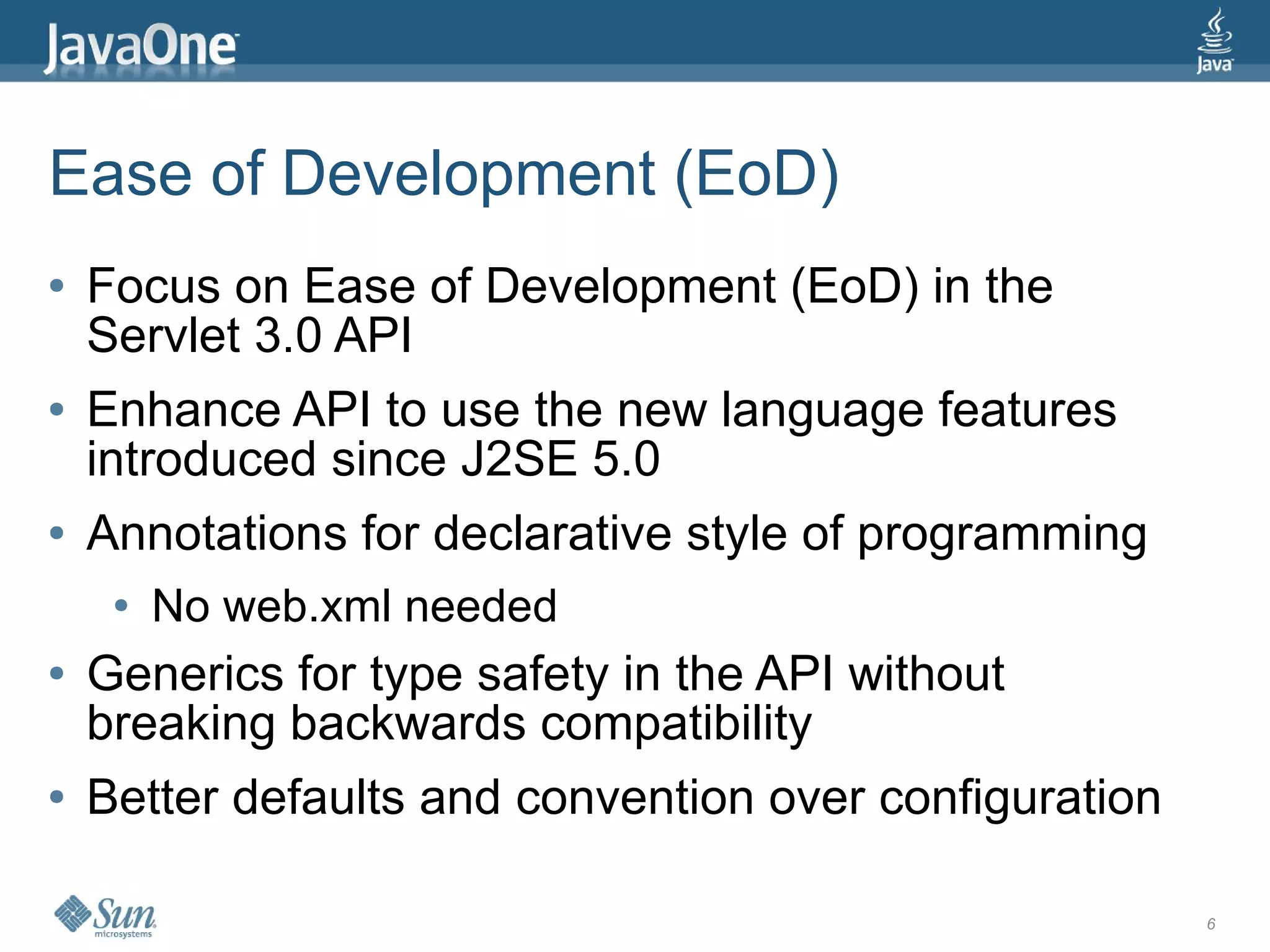 Ease of Development (EoD)
●   Focus on Ease of Development (EoD) in the
    Servlet 3.0 API
●   Enhance API to use the new language features
    introduced since J2SE 5.0
●   Annotations for declarative style of programming
     ●   No web.xml needed
●   Generics for type safety in the API without
    breaking backwards compatibility
●   Better defaults and convention over configuration

                                                        6
 