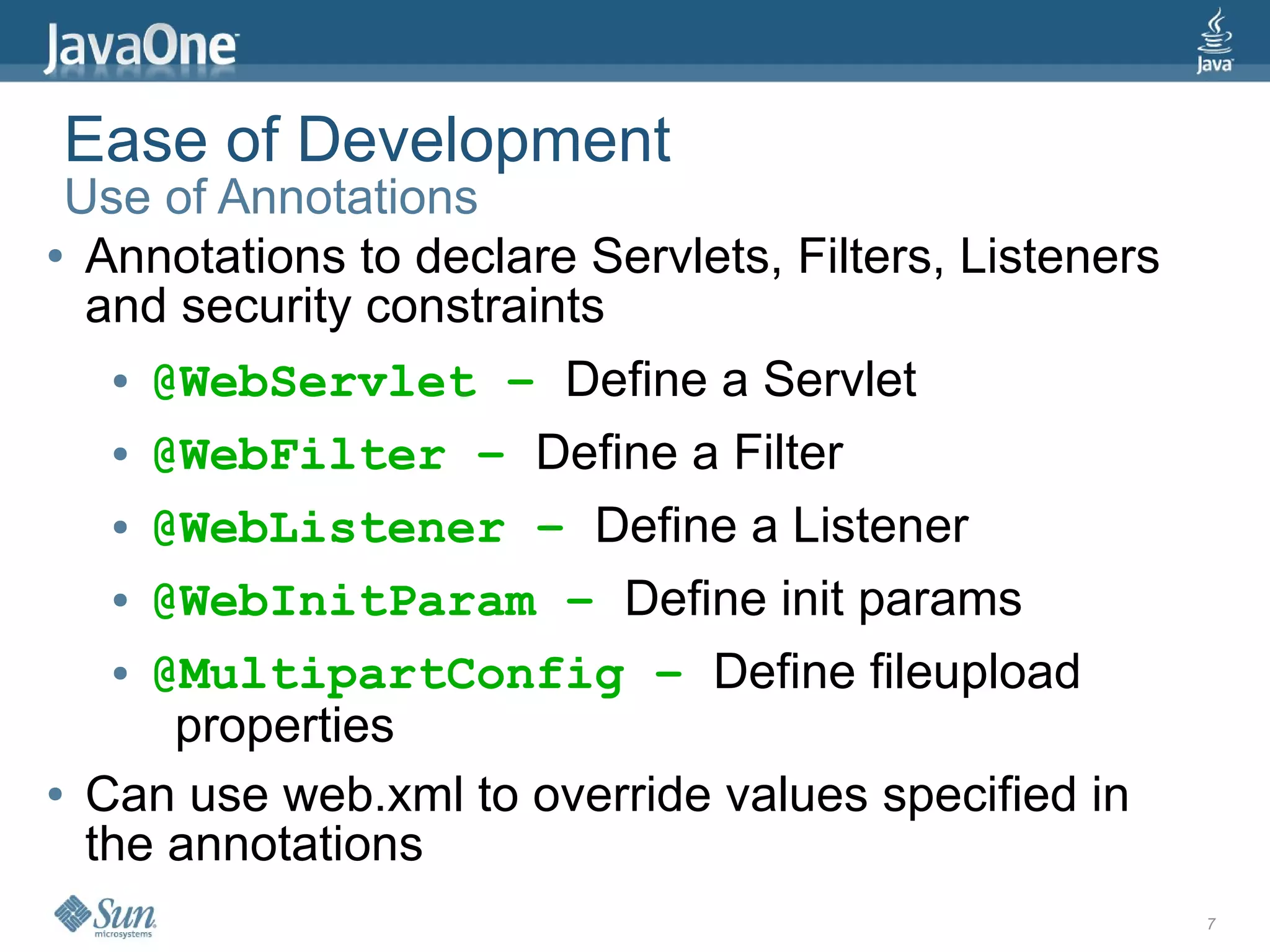 Ease of Development
 Use of Annotations
● Annotations to declare Servlets, Filters, Listeners

  and security constraints
   ● @WebServlet – Define a Servlet


   ● @WebFilter – Define a Filter


   ● @WebListener – Define a Listener


   ● @WebInitParam – Define init params


   ● @MultipartConfig – Define fileupload

      properties
● Can use web.xml to override values specified in

  the annotations
                                                        7
 