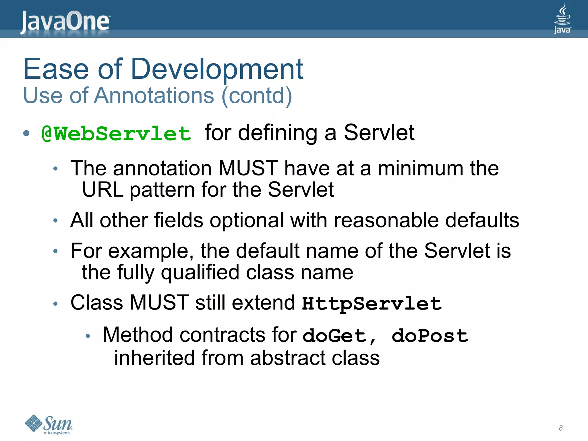 Ease of Development
Use of Annotations (contd)
●   @WebServlet for defining a Servlet
     ●   The annotation MUST have at a minimum the
          URL pattern for the Servlet
     ●   All other fields optional with reasonable defaults
     ●   For example, the default name of the Servlet is
          the fully qualified class name
     ●   Class MUST still extend HttpServlet
          ●   Method contracts for doGet, doPost
               inherited from abstract class


                                                              8
 