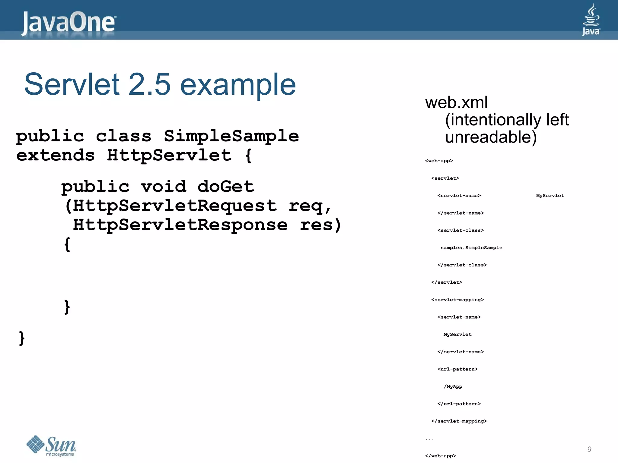 Servlet 2.5 example             web.xml
                                  (intentionally left
public class SimpleSample         unreadable)
extends HttpServlet {           <web-app>


                                  <servlet>

    public void doGet                 <servlet-name>              MyServlet

    (HttpServletRequest req,          </servlet-name>


     HttpServletResponse res)         <servlet-class>


    {                                 samples.SimpleSample


                                      </servlet-class>


                                  </servlet>




    }
                                  <servlet-mapping>


                                      <servlet-name>



}                                      MyServlet


                                      </servlet-name>


                                      <url-pattern>


                                       /MyApp


                                      </url-pattern>


                                  </servlet-mapping>


                                ...

                                                                              9
                                </web-app>
 