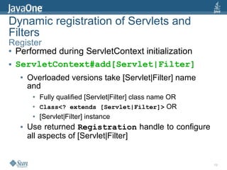 Dynamic registration of Servlets and
Filters
Register
● Performed during ServletContext initialization


● ServletContext#add[Servlet|Filter]


  ●   Overloaded versions take [Servlet|Filter] name
      and
       ●   Fully qualified [Servlet|Filter] class name OR
       ●   Class<? extends [Servlet|Filter]> OR
       ●   [Servlet|Filter] instance
  ●   Use returned Registration handle to configure
      all aspects of [Servlet|Filter]


                                                            13
 