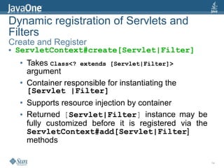 Dynamic registration of Servlets and
Filters
Create and Register
●   ServletContext#create[Servlet|Filter]
    ●   Takes Class<? extends [Servlet|Filter]>
        argument
    ●   Container responsible for instantiating the
        [Servlet |Filter]
    ●   Supports resource injection by container
    ●   Returned [Servlet|Filter] instance may be
        fully customized before it is registered via the
        ServletContext#add[Servlet|Filter]
        methods

                                                           14
 