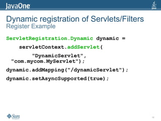 Dynamic registration of Servlets/Filters
Register Example
ServletRegistration.Dynamic dynamic =
    servletContext.addServlet(
       "DynamicServlet",
 "com.mycom.MyServlet");
dynamic.addMapping("/dynamicServlet");
dynamic.setAsyncSupported(true);




                                           16
 