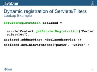 Dynamic registration of Servlets/Filters
Lookup Example
ServletRegistration declared =

 servletContext.getServletRegistration("Declar
 edServlet");
declared.addMapping("/declaredServlet");
declared.setInitParameter("param", "value");




                                               17
 