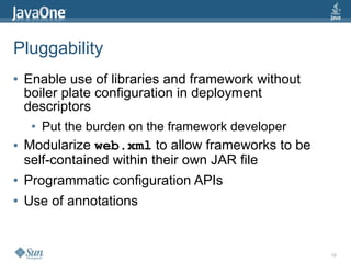 Pluggability
●   Enable use of libraries and framework without
    boiler plate configuration in deployment
    descriptors
     ●   Put the burden on the framework developer
●   Modularize web.xml to allow frameworks to be
    self-contained within their own JAR file
●   Programmatic configuration APIs
●   Use of annotations


                                                     19
 
