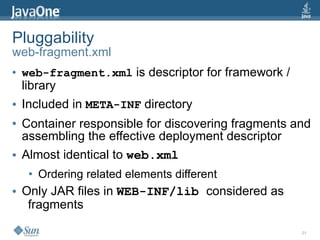 Pluggability
web-fragment.xml
●   web-fragment.xml is descriptor for framework /
    library
●   Included in META-INF directory
●   Container responsible for discovering fragments and
    assembling the effective deployment descriptor
●   Almost identical to web.xml
     ●   Ordering related elements different
●   Only JAR files in WEB-INF/lib considered as
     fragments

                                                     21
 