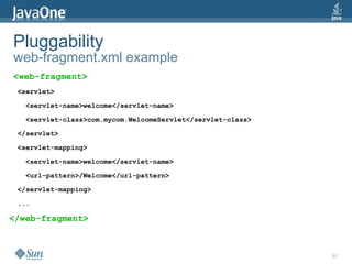 Pluggability
web-fragment.xml example
<web-fragment>
 <servlet>

   <servlet-name>welcome</servlet-name>

   <servlet-class>com.mycom.WelcomeServlet</servlet-class>

 </servlet>

 <servlet-mapping>

   <servlet-name>welcome</servlet-name>

   <url-pattern>/Welcome</url-pattern>

 </servlet-mapping>

 ...

</web-fragment>



                                                             22
 