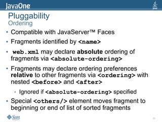 Pluggability
 Ordering
● Compatible with JavaServer™ Faces


● Fragments identified by <name>


●    web.xml may declare absolute ordering of
    fragments via <absolute-ordering>
●   Fragments may declare ordering preferences
    relative to other fragments via <ordering> with
    nested <before> and <after>
     ●   Ignored if <absolute-ordering> specified
●   Special <others/> element moves fragment to
    beginning or end of list of sorted fragments
                                                      23
 