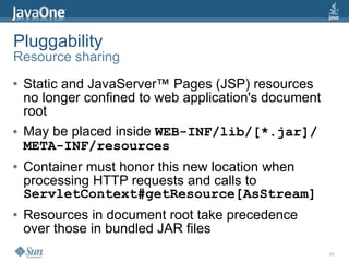 Pluggability
Resource sharing
●   Static and JavaServer™ Pages (JSP) resources
    no longer confined to web application's document
    root
●   May be placed inside WEB-INF/lib/[*.jar]/
    META-INF/resources
●   Container must honor this new location when
    processing HTTP requests and calls to
    ServletContext#getResource[AsStream]
●   Resources in document root take precedence
    over those in bundled JAR files
                                                       24
 