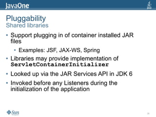 Pluggability
Shared libraries
●   Support plugging in of container installed JAR
    files
     ●   Examples: JSF, JAX-WS, Spring
●   Libraries may provide implementation of
    ServletContainerInitializer
●   Looked up via the JAR Services API in JDK 6
●   Invoked before any Listeners during the
    initialization of the application


                                                     26
 
