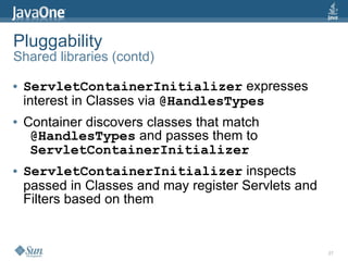 Pluggability
Shared libraries (contd)

●   ServletContainerInitializer expresses
    interest in Classes via @HandlesTypes
●   Container discovers classes that match
     @HandlesTypes and passes them to
     ServletContainerInitializer
●   ServletContainerInitializer inspects
    passed in Classes and may register Servlets and
    Filters based on them


                                                      27
 