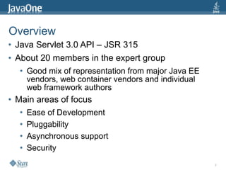 Overview
●   Java Servlet 3.0 API – JSR 315
●   About 20 members in the expert group
     ●   Good mix of representation from major Java EE
         vendors, web container vendors and individual
         web framework authors
●   Main areas of focus
     ●   Ease of Development
     ●   Pluggability
     ●   Asynchronous support
     ●   Security
                                                         3
 
