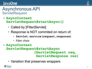 Asynchronous API
ServletRequest
● AsyncContext

  ServletRequest#startAsync()
    ●   Called by [Filter|Servlet]
    ●   Response is NOT commited on return of:
         ●   Servlet.service(request,response)
         ●   Filter chain
●   AsyncContext
    ServletRequest#startAsync
                 (ServletRequest req,
                  ServletResponse res)
    ●   Variation that preserves wrappers
                                                 34
 