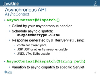 Asynchronous API
 AsyncContext
● AsyncContext#dispatch()


     ●   Called by your asynchronous handler
     ●   Schedule async dispatch:
           DispatcherType.ASYNC
     ●   Response generated by [Filter|Servlet] using:
          ●   container thread pool
          ●   JSP, JSF or other frameworks usable
          ●   JNDI, JTA, EJBs usable

●   AsyncContext#dispatch(String path)
     ●   Variation to async dispatch to specific Servlet
                                                           35
 