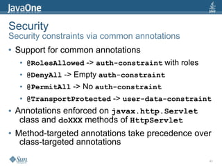 Security
Security constraints via common annotations
●   Support for common annotations
     ●   @RolesAllowed -> auth-constraint with roles
     ●   @DenyAll -> Empty auth-constraint
     ●   @PermitAll -> No auth-constraint
     ●   @TransportProtected -> user-data-constraint
●   Annotations enforced on javax.http.Servlet
     class and doXXX methods of HttpServlet
●   Method-targeted annotations take precedence over
     class-targeted annotations

                                                       43
 
