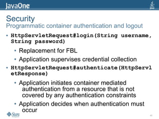 Security
Programmatic container authentication and logout
●   HttpServletRequest#login(String username,
    String password)
    ●   Replacement for FBL
    ●   Application supervises credential collection
●   HttpServletRequest#authenticate(HttpServl
    etResponse)
    ●   Application initiates container mediated
         authentication from a resource that is not
         covered by any authentication constraints
    ●   Application decides when authentication must
         occur
                                                       45
 