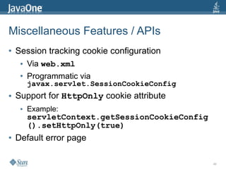 Miscellaneous Features / APIs
●   Session tracking cookie configuration
     ●   Via web.xml
     ●   Programmatic via
         javax.servlet.SessionCookieConfig
●   Support for HttpOnly cookie attribute
     ●   Example:
         servletContext.getSessionCookieConfig
         ().setHttpOnly(true)
●   Default error page

                                                 48
 