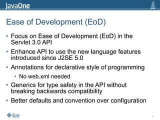 Ease of Development (EoD)
●   Focus on Ease of Development (EoD) in the
    Servlet 3.0 API
●   Enhance API to use the new language features
    introduced since J2SE 5.0
●   Annotations for declarative style of programming
     ●   No web.xml needed
●   Generics for type safety in the API without
    breaking backwards compatibility
●   Better defaults and convention over configuration

                                                        6
 