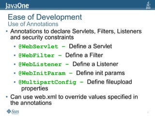 Ease of Development
 Use of Annotations
● Annotations to declare Servlets, Filters, Listeners

  and security constraints
   ● @WebServlet – Define a Servlet


   ● @WebFilter – Define a Filter


   ● @WebListener – Define a Listener


   ● @WebInitParam – Define init params


   ● @MultipartConfig – Define fileupload

      properties
● Can use web.xml to override values specified in

  the annotations
                                                        7
 