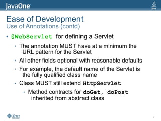 Ease of Development
Use of Annotations (contd)
●   @WebServlet for defining a Servlet
     ●   The annotation MUST have at a minimum the
          URL pattern for the Servlet
     ●   All other fields optional with reasonable defaults
     ●   For example, the default name of the Servlet is
          the fully qualified class name
     ●   Class MUST still extend HttpServlet
          ●   Method contracts for doGet, doPost
               inherited from abstract class


                                                              8
 