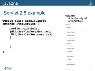 Servlet 2.5 example             web.xml
                                  (intentionally left
public class SimpleSample         unreadable)
extends HttpServlet {           <web-app>


                                  <servlet>

    public void doGet                 <servlet-name>              MyServlet

    (HttpServletRequest req,          </servlet-name>


     HttpServletResponse res)         <servlet-class>


    {                                 samples.SimpleSample


                                      </servlet-class>


                                  </servlet>




    }
                                  <servlet-mapping>


                                      <servlet-name>



}                                      MyServlet


                                      </servlet-name>


                                      <url-pattern>


                                       /MyApp


                                      </url-pattern>


                                  </servlet-mapping>


                                ...

                                                                              9
                                </web-app>
 